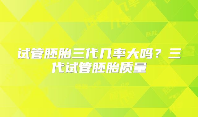 试管胚胎三代几率大吗？三代试管胚胎质量