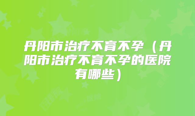丹阳市治疗不育不孕(丹阳市治疗不育不孕的医院有哪些)