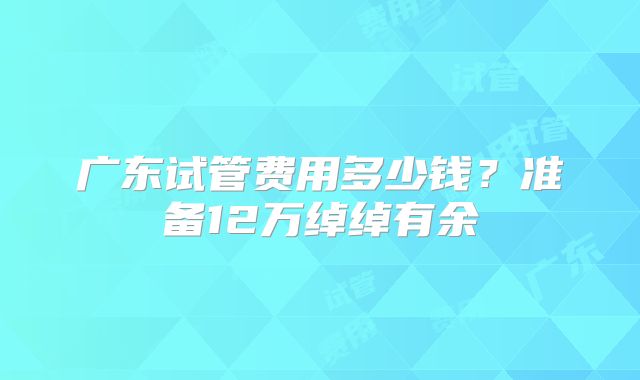 广东试管费用多少钱？准备12万绰绰有余