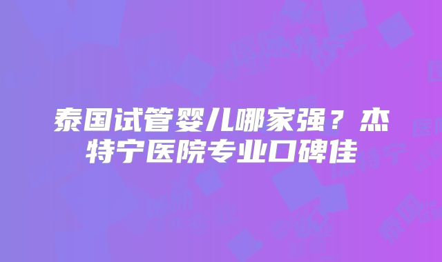 泰国试管婴儿哪家强?杰特宁医院专业口碑佳