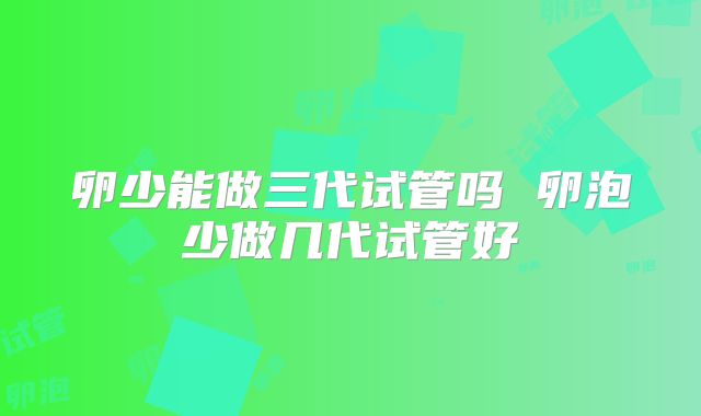 卵少能做三代试管吗 卵泡少做几代试管好