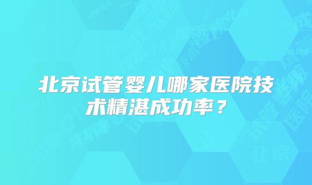 北京试管婴儿哪家医院技术精湛成功率？