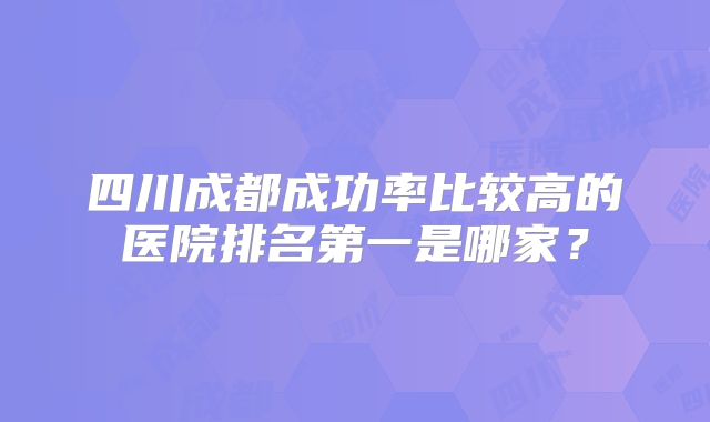 四川成都成功率比较高的医院排名第一是哪家？