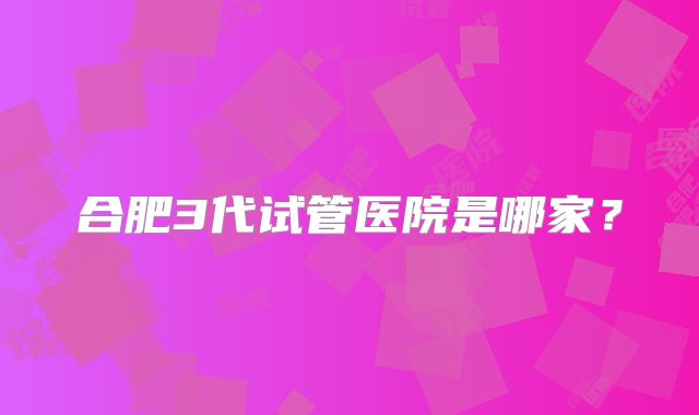 合肥3代试管医院是哪家?
