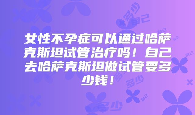 女性不孕症可以通过哈萨克斯坦试管治疗吗!自己去哈萨克斯坦做试管要多少钱!