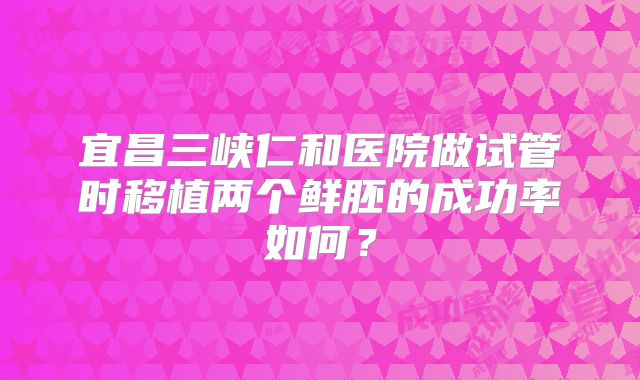宜昌三峡仁和医院做试管时移植两个鲜胚的成功率如何?