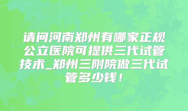 请问河南郑州有哪家正规公立医院可提供三代试管技术_郑州三附院做三代试管多少钱！