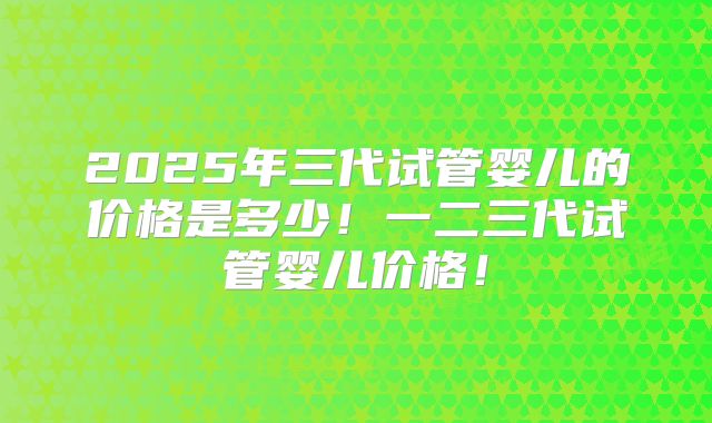 2025年三代试管婴儿的价格是多少!一二三代试管婴儿价格!