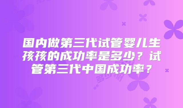 国内做第三代试管婴儿生孩孩的成功率是多少?试管第三代中国成功率?