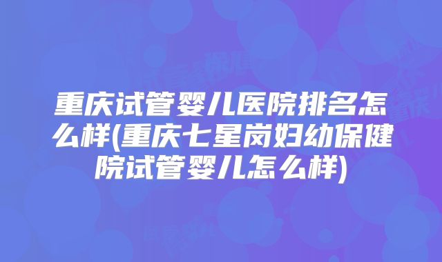 重庆试管婴儿医院排名怎么样(重庆七星岗妇幼保健院试管婴儿怎么样)