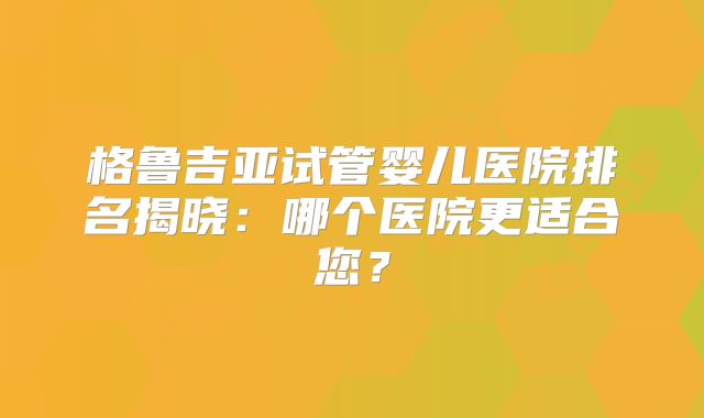 格鲁吉亚试管婴儿医院排名揭晓:哪个医院更适合您?