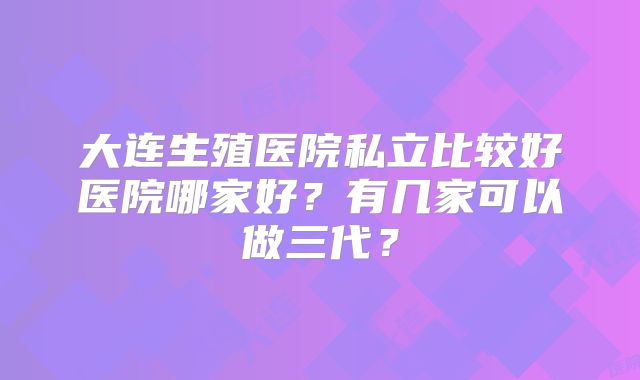 大连生殖医院私立比较好医院哪家好?有几家可以做三代?