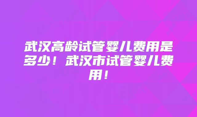 武汉高龄试管婴儿费用是多少!武汉市试管婴儿费用!