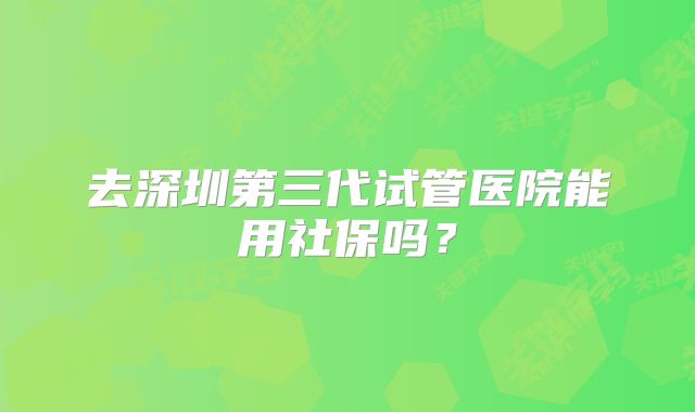去深圳第三代试管医院能用社保吗？