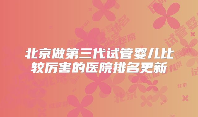 北京做第三代试管婴儿比较厉害的医院排名更新
