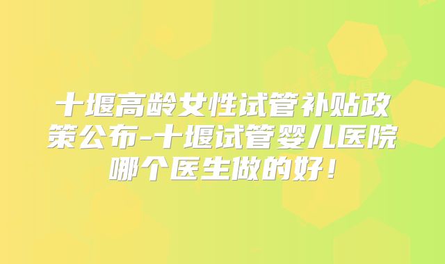 十堰高龄女性试管补贴政策公布-十堰试管婴儿医院哪个医生做的好!