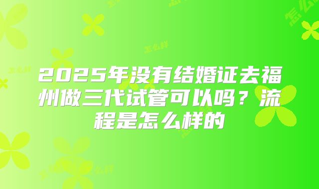 2025年没有结婚证去福州做三代试管可以吗？流程是怎么样的