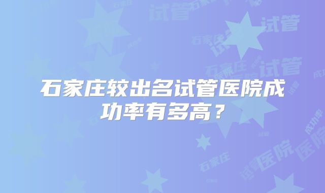 石家庄较出名试管医院成功率有多高？