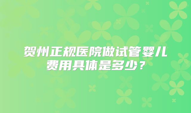 贺州正规医院做试管婴儿费用具体是多少？