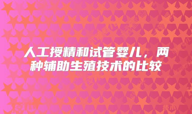 人工授精和试管婴儿,两种辅助生殖技术的比较