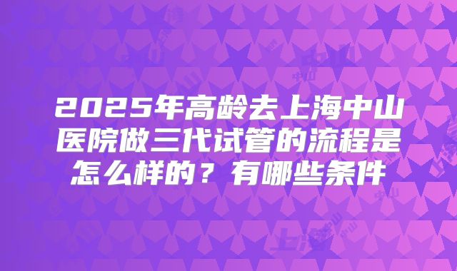 2025年高龄去上海中山医院做三代试管的流程是怎么样的?有哪些条件