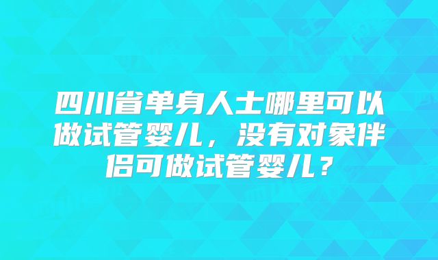 四川省单身人士哪里可以做试管婴儿,没有对象伴侣可做试管婴儿?