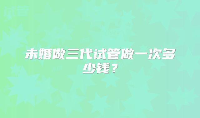 未婚做三代试管做一次多少钱?