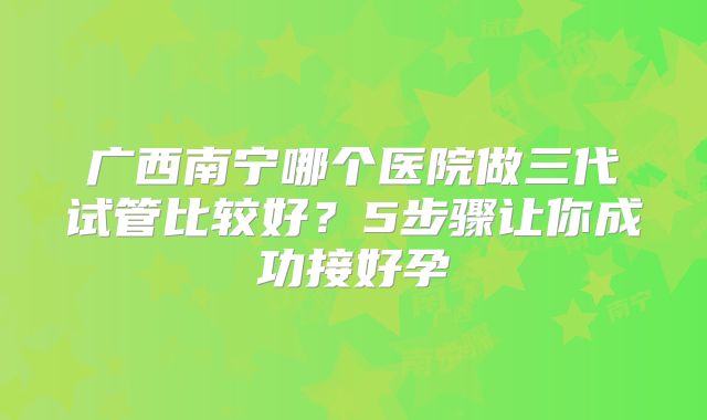 广西南宁哪个医院做三代试管比较好?5步骤让你成功接好孕