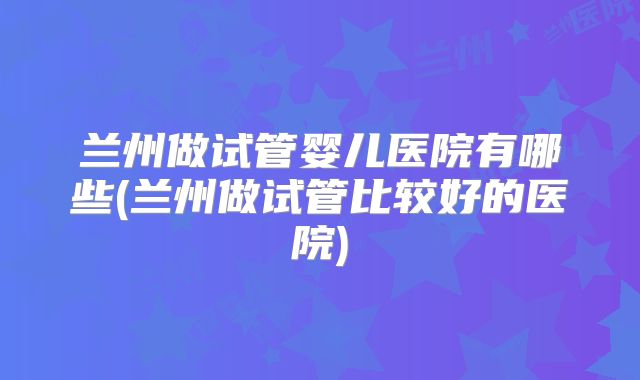 兰州做试管婴儿医院有哪些(兰州做试管比较好的医院)