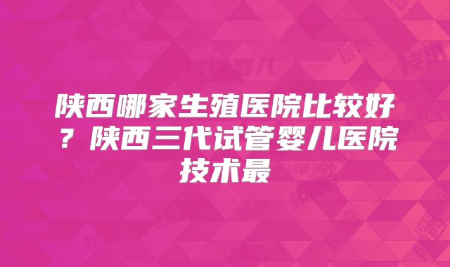 陕西哪家生殖医院比较好?陕西三代试管婴儿医院技术最