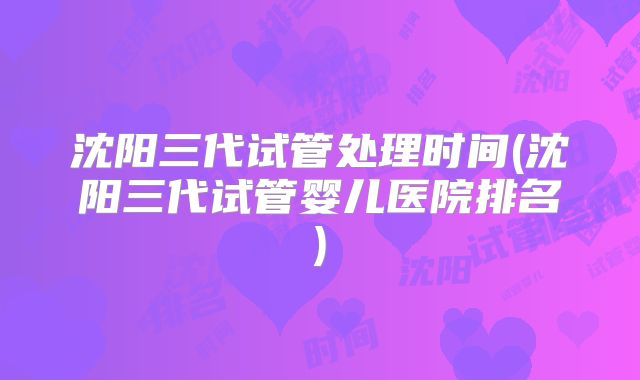 沈阳三代试管处理时间(沈阳三代试管婴儿医院排名)