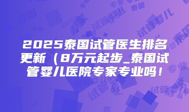 2025泰国试管医生排名更新（8万元起步_泰国试管婴儿医院专家专业吗！