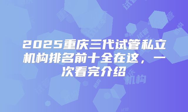 2025重庆三代试管私立机构排名前十全在这，一次看完介绍