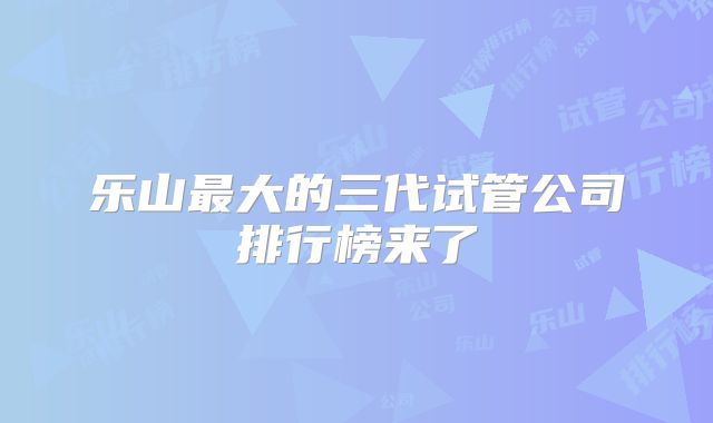 乐山最大的三代试管公司排行榜来了
