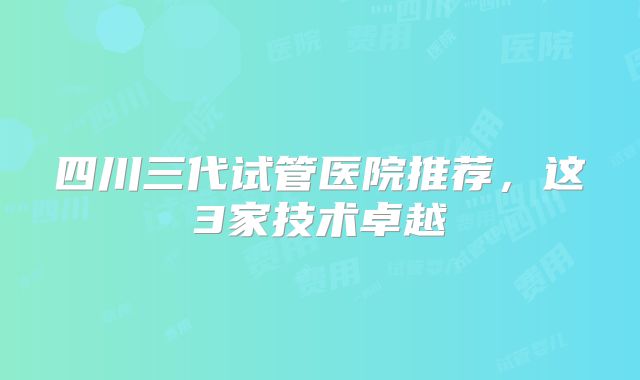 四川三代试管医院推荐，这3家技术卓越