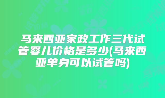 马来西亚家政工作三代试管婴儿价格是多少(马来西亚单身可以试管吗)