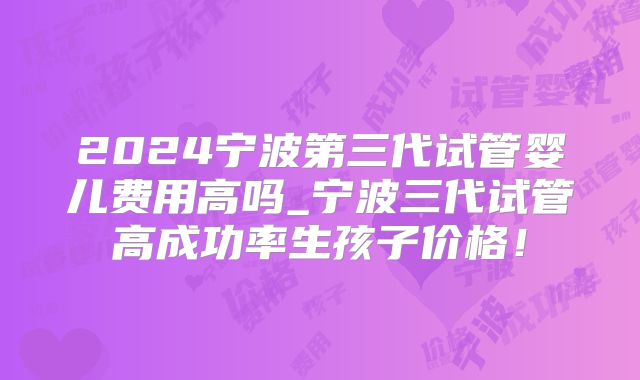 2024宁波第三代试管婴儿费用高吗_宁波三代试管高成功率生孩子价格！