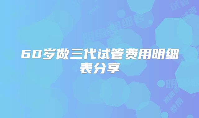 60岁做三代试管费用明细表分享
