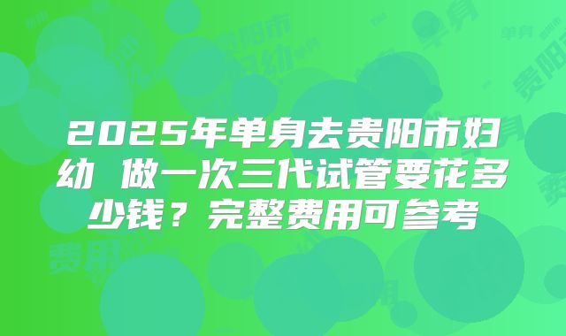 2025年单身去贵阳市妇幼 做一次三代试管要花多少钱？完整费用可参考