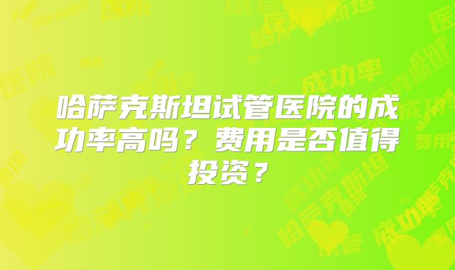 哈萨克斯坦试管医院的成功率高吗？费用是否值得投资？