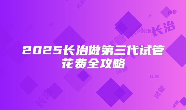 2025长治做第三代试管花费全攻略