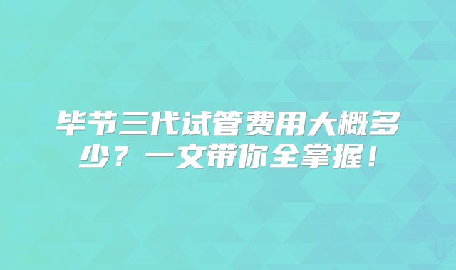 毕节三代试管费用大概多少?一文带你全掌握!