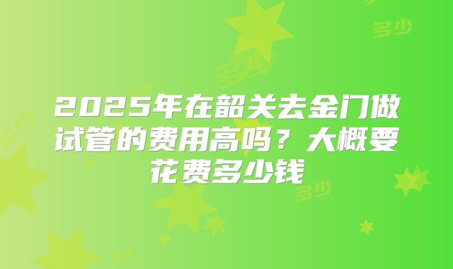 2025年在韶关去金门做试管的费用高吗？大概要花费多少钱