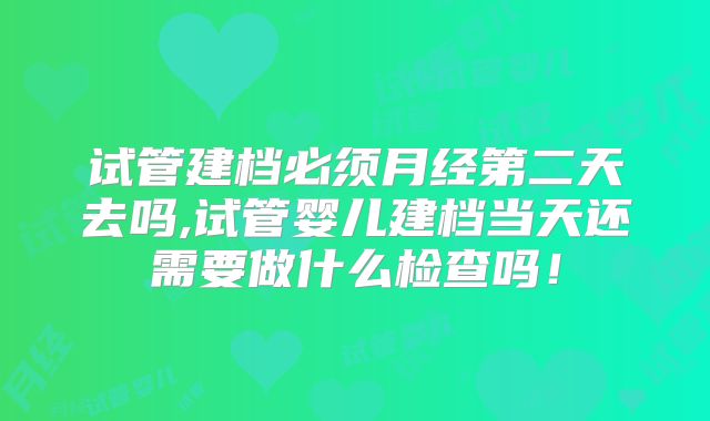 试管建档必须月经第二天去吗,试管婴儿建档当天还需要做什么检查吗!