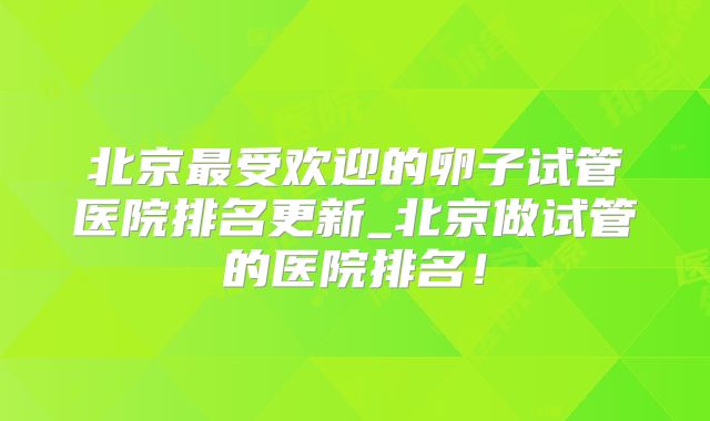 北京最受欢迎的卵子试管医院排名更新_北京做试管的医院排名！