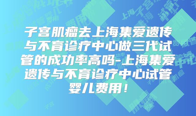 子宫肌瘤去上海集爱遗传与不育诊疗中心做三代试管的成功率高吗-上海集爱遗传与不育诊疗中心试管婴儿费用！