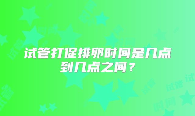 试管打促排卵时间是几点到几点之间?