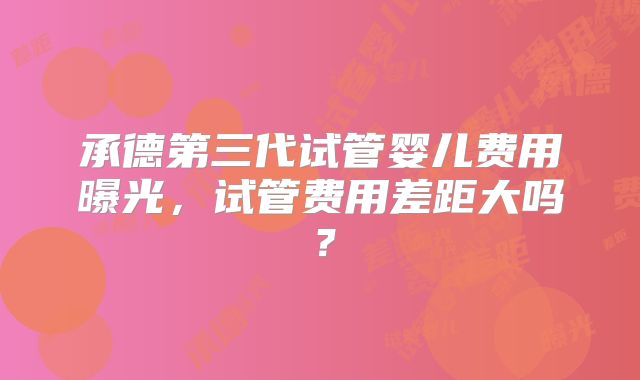 承德第三代试管婴儿费用曝光,试管费用差距大吗?