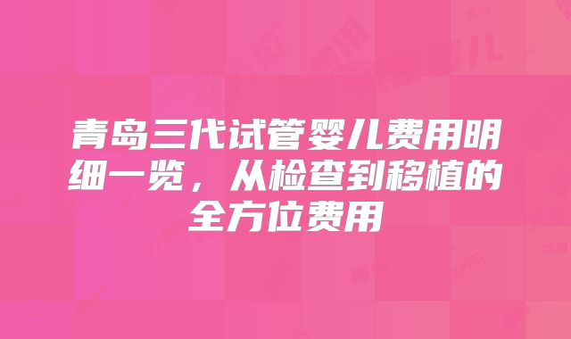 青岛三代试管婴儿费用明细一览，从检查到移植的全方位费用