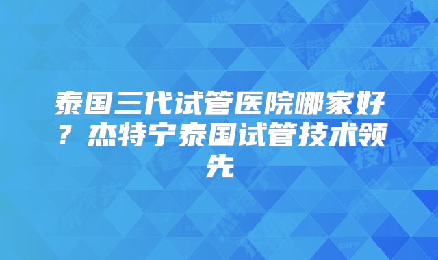 泰国三代试管医院哪家好？杰特宁泰国试管技术领先